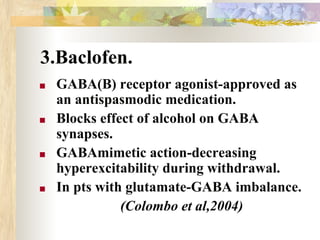3.Baclofen.
■ GABA(B) receptor agonist-approved as
an antispasmodic medication.
■ Blocks effect of alcohol on GABA
synapses.
■ GABAmimetic action-decreasing
hyperexcitability during withdrawal.
■ In pts with glutamate-GABA imbalance.
(Colombo et al,2004)
 
