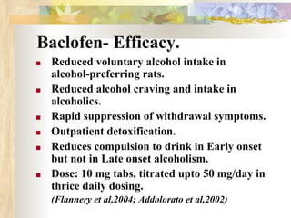 Baclofen- Efficacy.
■ Reduced voluntary alcohol intake in
alcohol-preferring rats.
■ Reduced alcohol craving and intake in
alcoholics.
■ Rapid suppression of withdrawal symptoms.
■ Outpatient detoxification.
■ Reduces compulsion to drink in Early onset
but not in Late onset alcoholism.
■ Dose: 10 mg tabs, titrated upto 50 mg/day in
thrice daily dosing.
(Flannery et al,2004; Addolorato et al,2002)
 