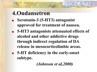 4.Ondansetron
■ Serotonin-3 (5-HT3) antagonist
approved for treatment of nausea.
■ 5-HT3 antagonists attenuated effects of
alcohol and other addictive drugs
through indirect regulation of DA
release in mesocorticolimbic areas.
■ 5-HT deficiency in the early-onset
subtype.
(Johnson et al,2000)
 