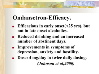 Ondansetron-Efficacy.
■ Efficacious in early onset(<25 yrs), but
not in late onset alcoholics.
■ Reduced drinking and an increased
number of abstinent days.
■ Improvements in symptoms of
depression, anxiety and hostility.
■ Dose: 4 mg/day in twice daily dosing.
(Johnson et al,2000)
 
