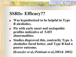 SSRIs- Efficacy??
■ Was hypothesized to be helpful in Type
B alcoholics.
■ Pts with early onset and sociopathic
profiles indicative of 5-HT
abnormalities.
■ Studies disproved this, contrarily Type A
alcoholics fared better, and Type B had a
poorer outcome.
(Kranzler et al,:Pettinati et al,2001& 2003)
 