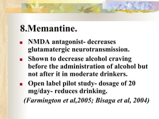 8.Memantine.
■ NMDA antagonist- decreases
glutamatergic neurotransmission.
■ Shown to decrease alcohol craving
before the administration of alcohol but
not after it in moderate drinkers.
■ Open label pilot study- dosage of 20
mg/day- reduces drinking.
(Farmington et al,2005; Bisaga et al, 2004)
 
