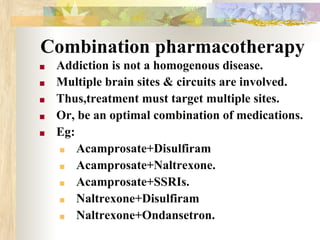 Combination pharmacotherapy
■ Addiction is not a homogenous disease.
■ Multiple brain sites & circuits are involved.
■ Thus,treatment must target multiple sites.
■ Or, be an optimal combination of medications.
■ Eg:
■ Acamprosate+Disulfiram
■ Acamprosate+Naltrexone.
■ Acamprosate+SSRIs.
■ Naltrexone+Disulfiram
■ Naltrexone+Ondansetron.
 