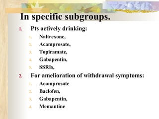 In specific subgroups.
1. Pts actively drinking:
1. Naltrexone,
2. Acamprosate,
3. Topiramate,
4. Gabapentin,
5. SSRIs,
2. For amelioration of withdrawal symptoms:
1. Acamprosate
2. Baclofen,
3. Gabapentin,
4. Memantine
 