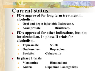 Current status.
■ FDA approved for long term treatment in
alcoholism
■ Oral and depot injectable Naltrexone.
■ Acamprosate Disulfiram.
■ FDA approved for other indications, but not
for alcoholism. In phase II trials for
alcoholism.
■ Topiramate SSRIs
■ Ondansetron Bupropion
■ Baclofen Gabapentin
■ In phase I trials
■ Memantine Rimonabant
■ Kudzu Dopamine 3 antagonists
 