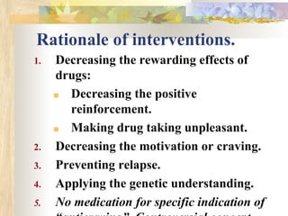 Rationale of interventions.
1. Decreasing the rewarding effects of
drugs:
■ Decreasing the positive
reinforcement.
■ Making drug taking unpleasant.
2. Decreasing the motivation or craving.
3. Preventing relapse.
4. Applying the genetic understanding.
5. No medication for specific indication of
 