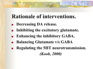 Rationale of interventions.
■ Decreasing DA release.
■ Inhibiting the excitatory glutamate.
■ Enhancing the inhibitory GABA.
■ Balancing Glutamate v/s GABA
■ Regulating the 5HT neurotransmission.
(Koob, 2000)
 