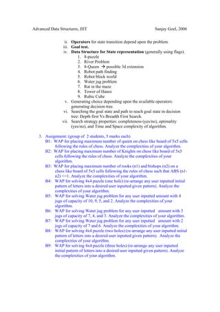 Advanced Data Structures, JIIT                                        Sanjay Goel, 2006


                  ii. Operators for state transition depend upon the problem.
                iii. Goal test.
                 iv. Data Structure for State representation (generally using flags).
                          1. 8-puzzle
                          2. River Problem
                          3. 8-Queen       possible 3d extension
                          4. Robot path finding
                          5. Robot block world
                          6. Water jug problem
                          7. Rat in the maze
                          8. Tower of Hanoi
                          9. Rubic Cube
                  v. Generating choice depending upon the available operators:
                      generating decision tree.
                 vi. Searching the goal state and path to reach goal state in decision
                      tree: Depth first Vs Breadth First Search.
                vii. Search strategy properties: completeness (yes/no), optimality
                      (yes/no), and Time and Space complexity of algorithm.

   3. Assignment: (group of 2 students, 5 marks each)
      B1: WAP for placing maximum number of queen on chess like board of 5x5 cells
           following the rules of chess. Analyze the complexities of your algorithm.
      B2: WAP for placing maximum number of Knights on chess like board of 5x5
           cells following the rules of chess. Analyze the complexities of your
           algorithm.
      B3: WAP for placing maximum number of rooks (n1) and bishops (n2) on a
           chess like board of 5x5 cells following the rules of chess such that ABS (n1-
           n2) <=1. Analyze the complexities of your algorithm.
      B4: WAP for solving 4x4 puzzle (one hole) (re-arrange any user inputted initial
           pattern of letters into a desired user inputted given pattern). Analyze the
           complexities of your algorithm.
      B5: WAP for solving Water jug problem for any user inputted amount with 4
           jugs of capacity of 10, 9, 5, and 2. Analyze the complexities of your
           algorithm.
      B6: WAP for solving Water jug problem for any user inputted amount with 3
           jugs of capacity of 7, 4, and 3. Analyze the complexities of your algorithm.
      B7: WAP for solving Water jug problem for any user inputted amount with 2
           jugs of capacity of 7 and 6. Analyze the complexities of your algorithm.
      B8: WAP for solving 4x4 puzzle (two holes) (re-arrange any user inputted initial
           pattern of letters into a desired user inputted given pattern). Analyze the
           complexities of your algorithm.
      B9: WAP for solving 4x4 puzzle (three holes) (re-arrange any user inputted
           initial pattern of letters into a desired user inputted given pattern). Analyze
           the complexities of your algorithm.
 