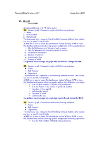 Advanced Data Structures, JIIT                                       Sanjay Goel, 2006



     19. 11.04.06
          1. Threaded BST

          Assignment (Group of 2, 7.5 marks each):
          B1: Create a graph of student records with following attributes:
           i. Name
          ii. Roll Number
         iii. Department
          The inter-node links represent close friendship between students. One student
          can have at most 5 close friends.
          A BST tree is used to index this database on student’s Name. WAP to store
          this database and answer following queries and perform following operations:
              i. List the Roll numbers of friends of a given name.
             ii. List the Names of the friends of given roll number.
            iii. insertion of new record.
            iv. deletion of a record
             v. insertion of a link
            vi. deletion of a link
          Use pointer based storage for graph and pointer-less storage for BST.

          B2: Create a graph of student records with following attributes:
            • Name
            • Roll Number
            • Department
          The inter-node links represent close friendship between students. One student
          can have at most 5 close friends.
          A BST tree is used to index this database on student’s Name. WAP to store
          this database and answer following queries and perform following operations:
                     List the Roll numbers of friends of a given name.
                     List the Names of the friends of given roll number.
                     insertion of new record.
                     deletion of a record
                     insertion of a link
                     deletion of a link
          Use pointer based storage for graph and pointer based storage for BST.

          B3: Create a graph of student records with following attributes:
            • Name
            • Roll Number
            • Department
          The inter-node links represent close friendship between students. One student
          can have at most 5 close friends.
          A BST tree is used to index this database on student’s Name. WAP to store
          this database and answer following queries and perform following operations:
                     List the Roll numbers of friends of a given name.
 