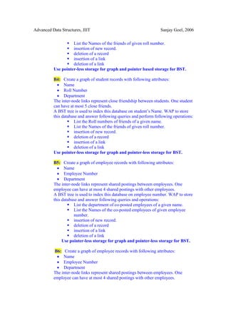 Advanced Data Structures, JIIT                                       Sanjay Goel, 2006


                    List the Names of the friends of given roll number.
                    insertion of new record.
                    deletion of a record
                    insertion of a link
                    deletion of a link
          Use pointer-less storage for graph and pointer based storage for BST.

          B4: Create a graph of student records with following attributes:
            • Name
            • Roll Number
            • Department
          The inter-node links represent close friendship between students. One student
          can have at most 5 close friends.
          A BST tree is used to index this database on student’s Name. WAP to store
          this database and answer following queries and perform following operations:
                     List the Roll numbers of friends of a given name.
                     List the Names of the friends of given roll number.
                     insertion of new record.
                     deletion of a record
                     insertion of a link
                     deletion of a link
          Use pointer-less storage for graph and pointer-less storage for BST.

          B5: Create a graph of employee records with following attributes:
            • Name
            • Employee Number
            • Department
          The inter-node links represent shared postings between employees. One
          employee can have at most 4 shared postings with other employees.
          A BST tree is used to index this database on employee number. WAP to store
          this database and answer following queries and operations:
                     List the department of co-posted employees of a given name.
                     List the Names of the co-posted employees of given employee
                     number.
                     insertion of new record.
                     deletion of a record
                     insertion of a link
                     deletion of a link
               Use pointer-less storage for graph and pointer-less storage for BST.

           B6: Create a graph of employee records with following attributes:
            • Name
            • Employee Number
            • Department
          The inter-node links represent shared postings between employees. One
          employee can have at most 4 shared postings with other employees.
 