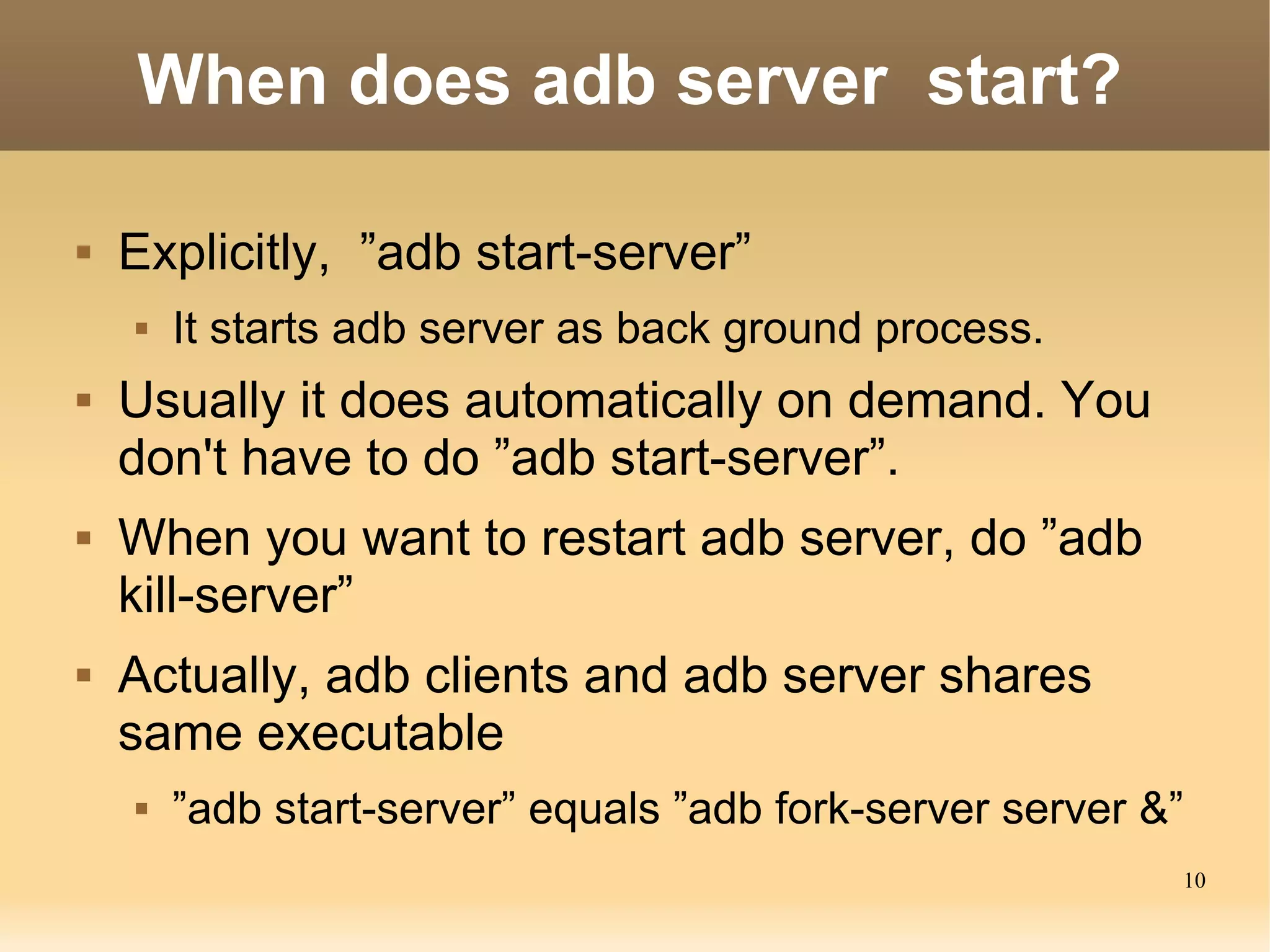 When does adb server start?

   Explicitly, ”adb start-server”
       It starts adb server as back ground process.
   Usually it does automatically on demand. You
    don't have to do ”adb start-server”.
   When you want to restart adb server, do ”adb
    kill-server”
   Actually, adb clients and adb server shares
    same executable
       ”adb start-server” equals ”adb fork-server server &”
                                                           10
 
