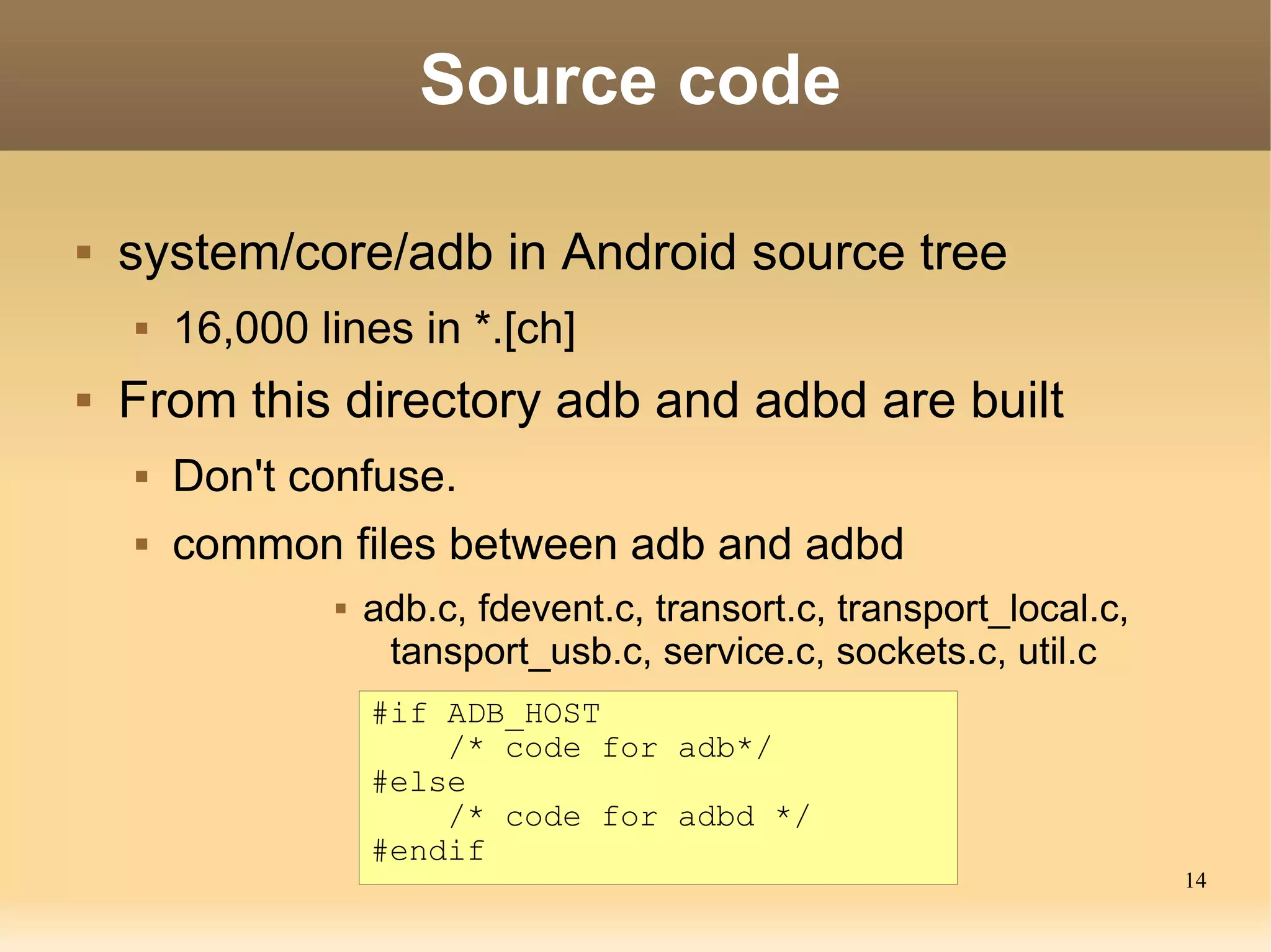 Source code

   system/core/adb in Android source tree
       16,000 lines in *.[ch]
   From this directory adb and adbd are built
       Don't confuse.
       common files between adb and adbd
                   adb.c, fdevent.c, transort.c, transport_local.c,
                     tansport_usb.c, service.c, sockets.c, util.c
                    #if ADB_HOST
                        /* code for adb*/
                    #else
                        /* code for adbd */
                    #endif
                                                                       14
 