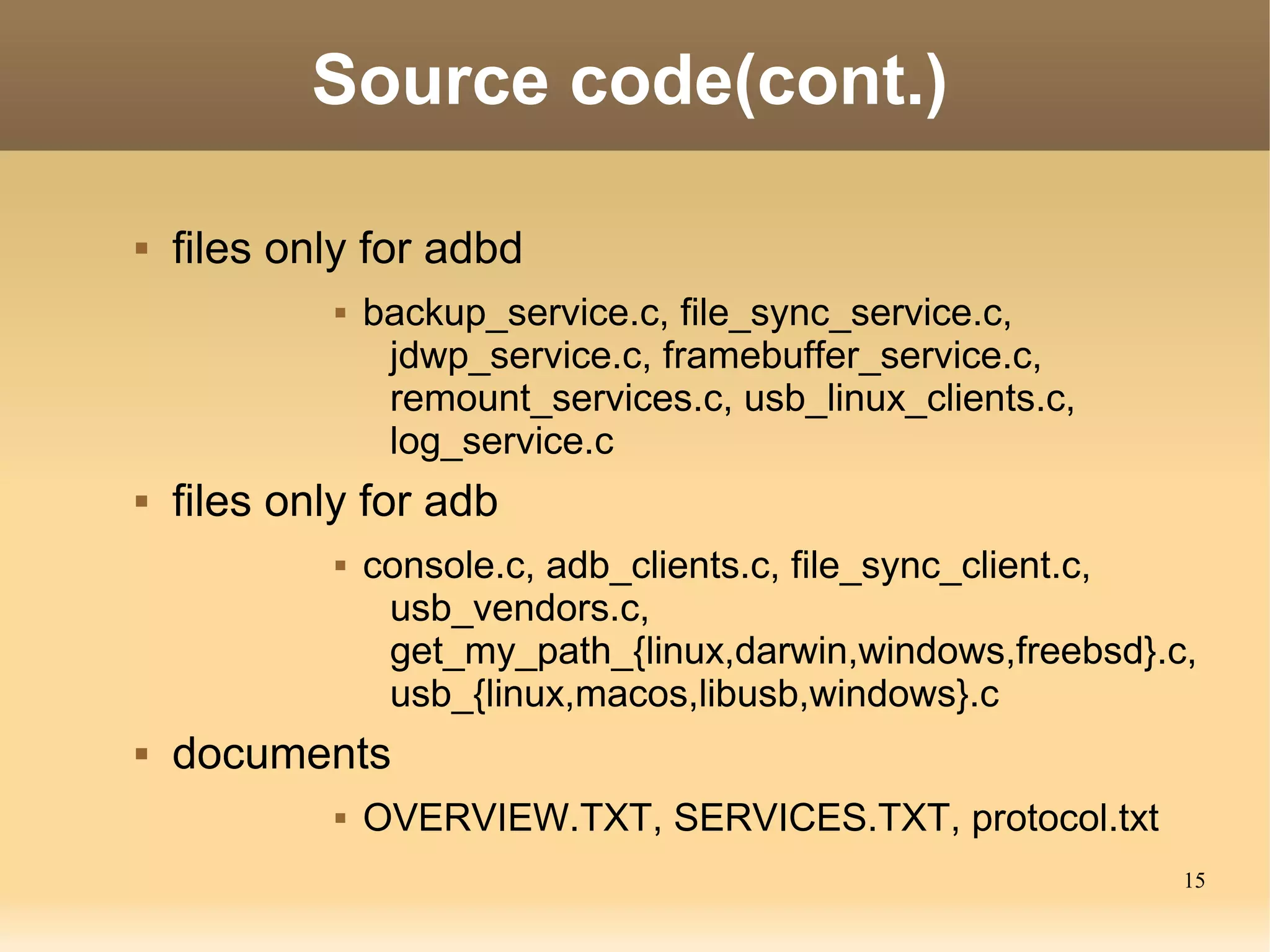 Source code(cont.)

   files only for adbd
                backup_service.c, file_sync_service.c,
                  jdwp_service.c, framebuffer_service.c,
                  remount_services.c, usb_linux_clients.c,
                  log_service.c
   files only for adb
                console.c, adb_clients.c, file_sync_client.c,
                  usb_vendors.c,
                  get_my_path_{linux,darwin,windows,freebsd}.c,
                  usb_{linux,macos,libusb,windows}.c
   documents
                OVERVIEW.TXT, SERVICES.TXT, protocol.txt
                                                              15
 