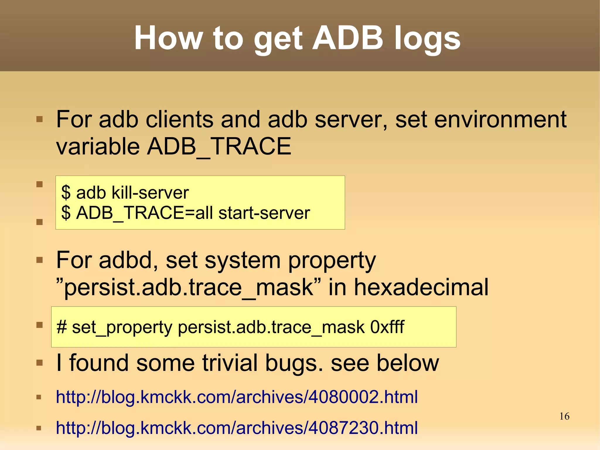 How to get ADB logs

   For adb clients and adb server, set environment
    variable ADB_TRACE

    $ adb kill-server

    $ ADB_TRACE=all start-server

   For adbd, set system property
    ”persist.adb.trace_mask” in hexadecimal
   # set_property persist.adb.trace_mask 0xfff
   I found some trivial bugs. see below
   http://blog.kmckk.com/archives/4080002.html
                                                  16
   http://blog.kmckk.com/archives/4087230.html
 