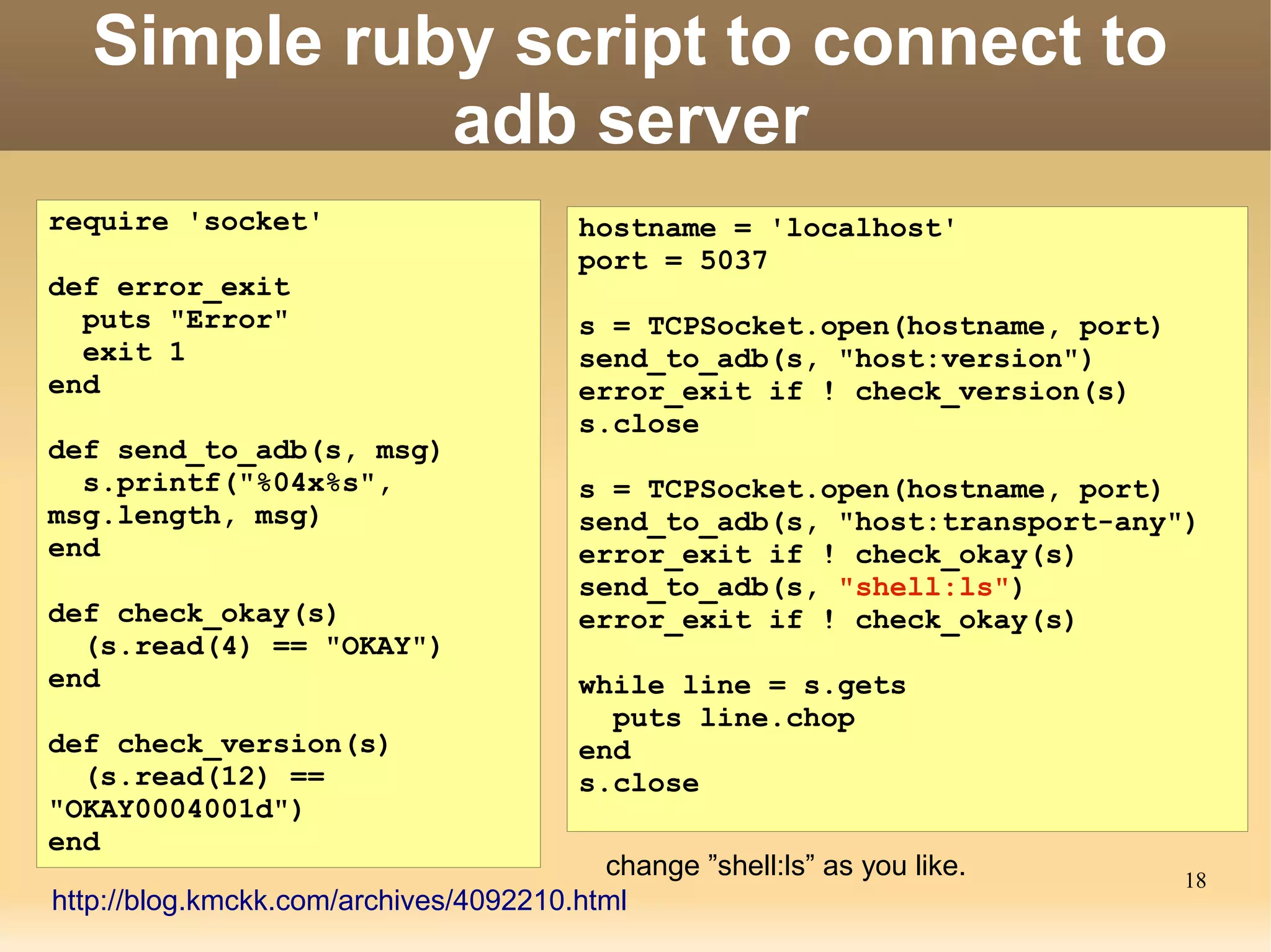 Simple ruby script to connect to
             adb server
require 'socket'                        hostname = 'localhost'
                                        port = 5037
def error_exit
  puts "Error"                          s = TCPSocket.open(hostname, port)
  exit 1                                send_to_adb(s, "host:version")
end                                     error_exit if ! check_version(s)
                                        s.close
def send_to_adb(s, msg)
  s.printf("%04x%s",                    s = TCPSocket.open(hostname, port)
msg.length, msg)                        send_to_adb(s, "host:transport-any")
end                                     error_exit if ! check_okay(s)
                                        send_to_adb(s, "shell:ls")
def check_okay(s)                       error_exit if ! check_okay(s)
  (s.read(4) == "OKAY")
end                                     while line = s.gets
                                          puts line.chop
def check_version(s)                    end
  (s.read(12) ==                        s.close
"OKAY0004001d")
end
                                         change ”shell:ls” as you like.      18
http://blog.kmckk.com/archives/4092210.html
 