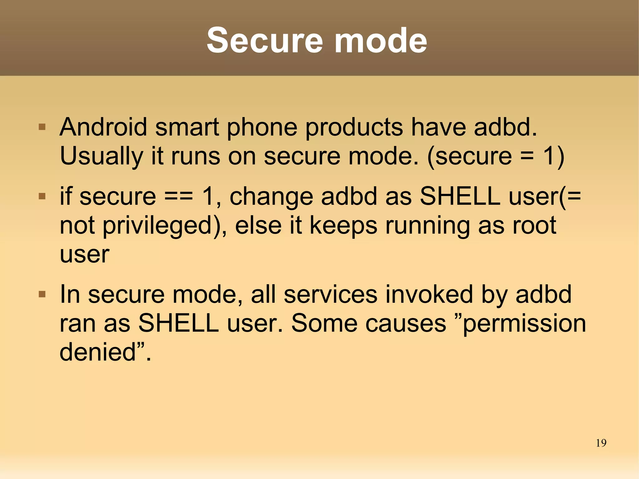 Secure mode

   Android smart phone products have adbd.
    Usually it runs on secure mode. (secure = 1)
   if secure == 1, change adbd as SHELL user(=
    not privileged), else it keeps running as root
    user
   In secure mode, all services invoked by adbd
    ran as SHELL user. Some causes ”permission
    denied”.


                                                     19
 