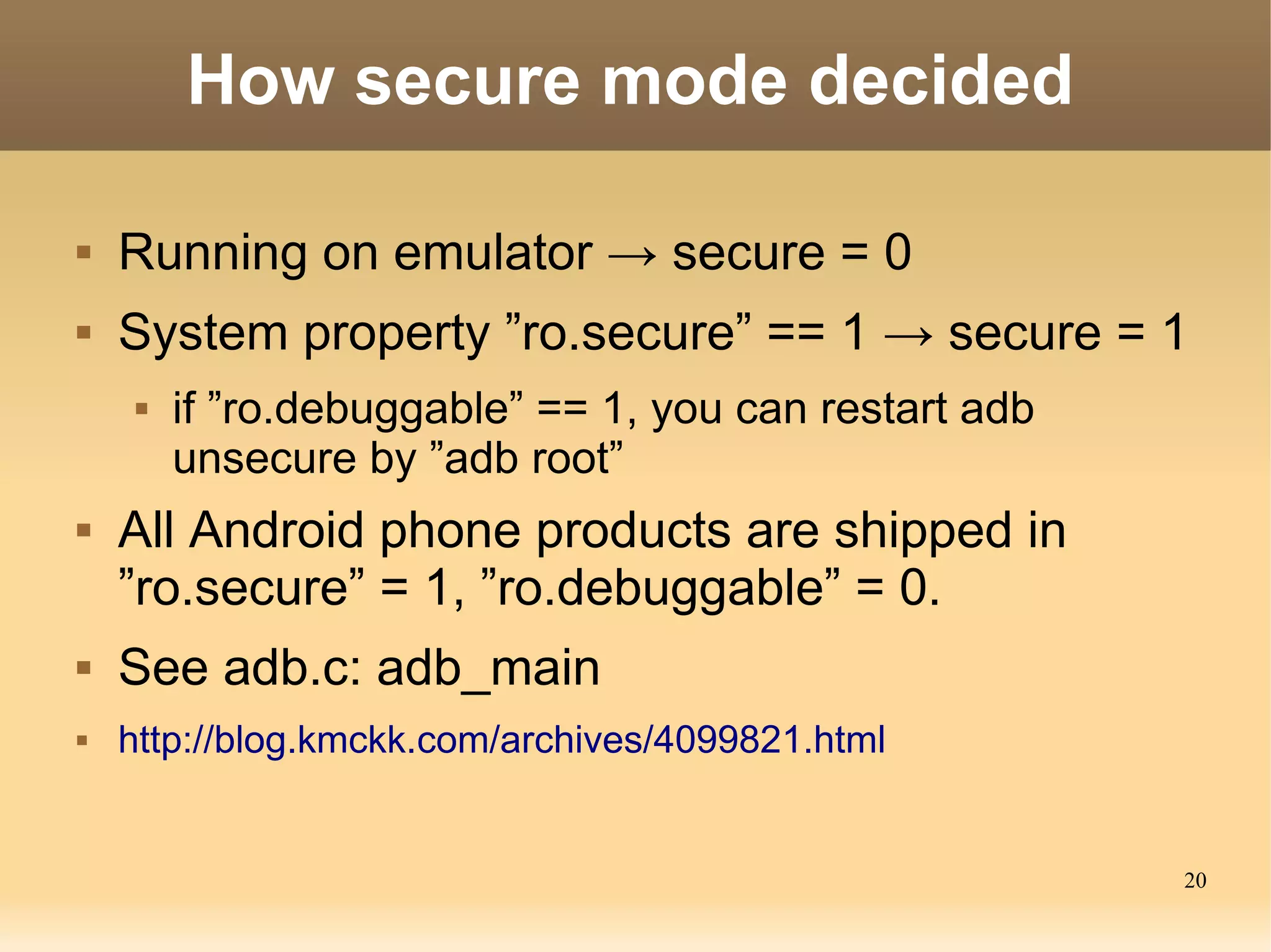 How secure mode decided

   Running on emulator → secure = 0
   System property ”ro.secure” == 1 → secure = 1
        if ”ro.debuggable” == 1, you can restart adb
         unsecure by ”adb root”
   All Android phone products are shipped in
    ”ro.secure” = 1, ”ro.debuggable” = 0.
   See adb.c: adb_main
   http://blog.kmckk.com/archives/4099821.html


                                                        20
 