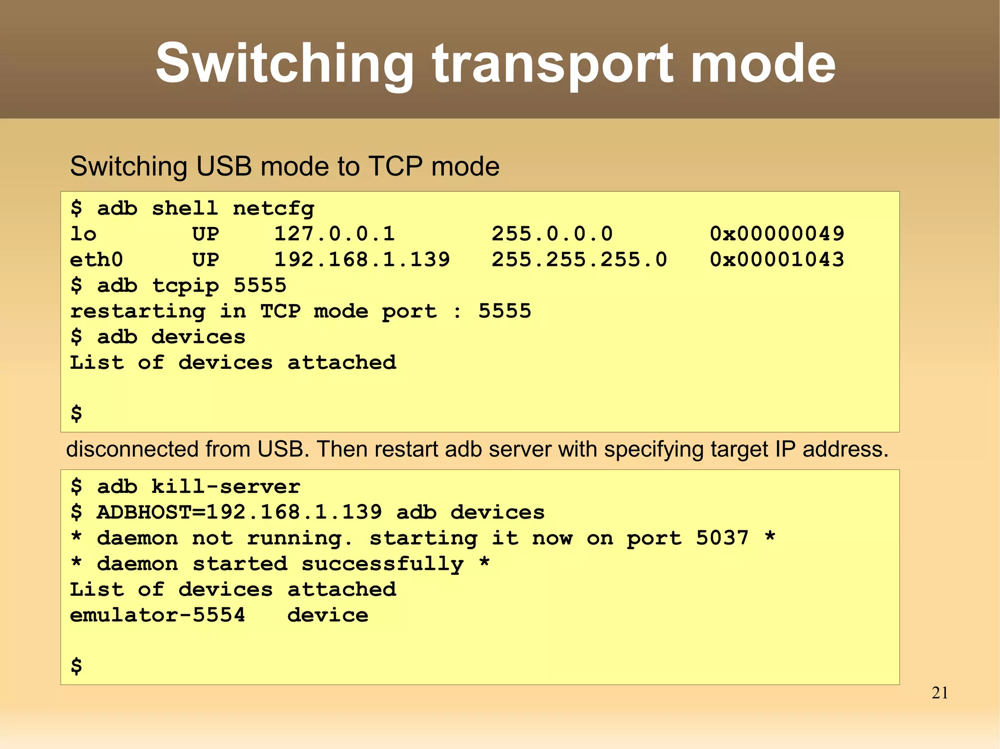 Switching transport mode
Switching USB mode to TCP mode
$ adb shell netcfg
lo       UP    127.0.0.1       255.0.0.0                       0x00000049
eth0     UP    192.168.1.139   255.255.255.0                   0x00001043
$ adb tcpip 5555
restarting in TCP mode port : 5555
$ adb devices
List of devices attached

$
disconnected from USB. Then restart adb server with specifying target IP address.
$ adb kill-server
$ ADBHOST=192.168.1.139 adb devices
* daemon not running. starting it now on port 5037 *
* daemon started successfully *
List of devices attached
emulator-5554   device

$
                                                                                    21
 