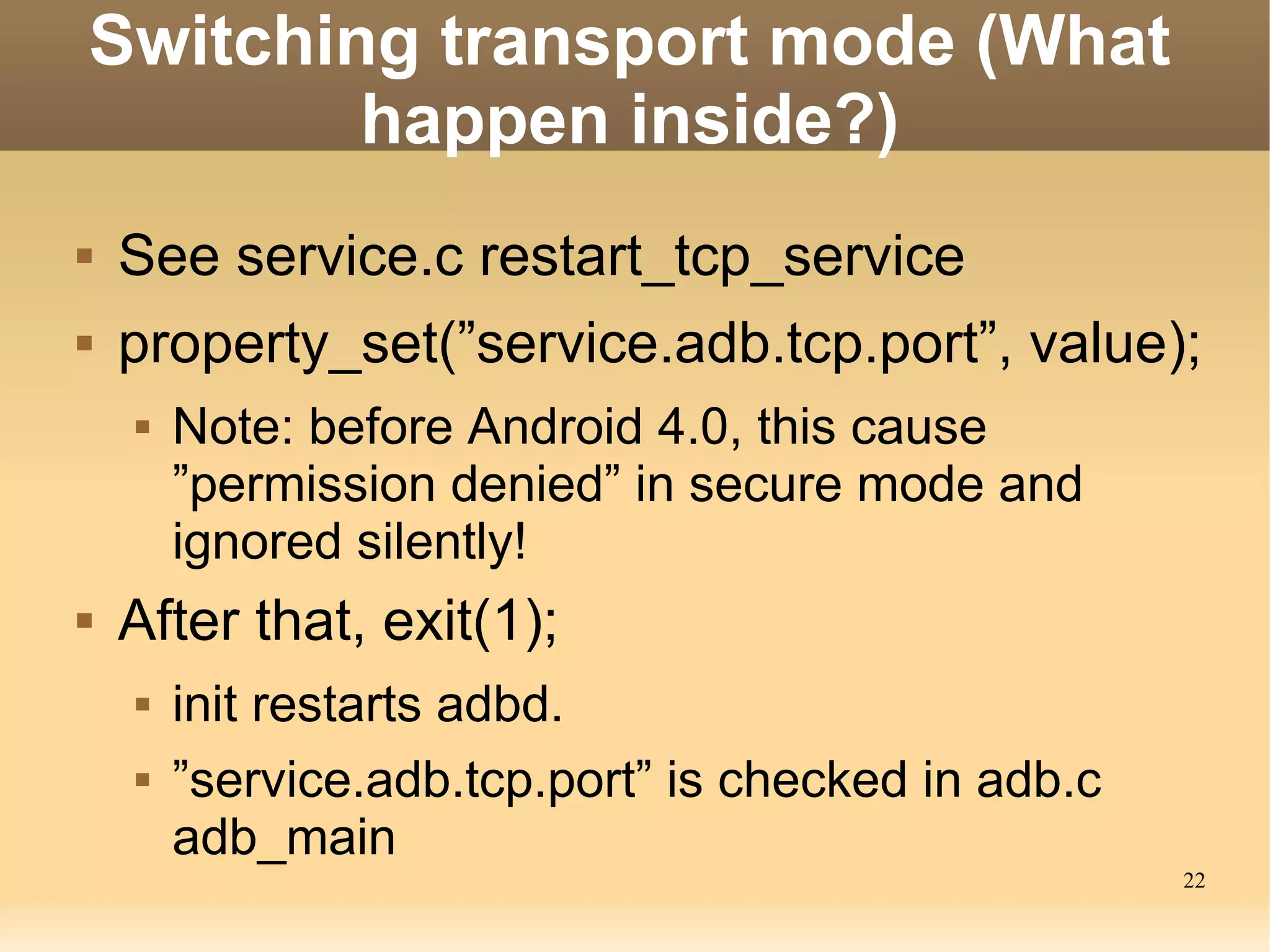 Switching transport mode (What
        happen inside?)
   See service.c restart_tcp_service
   property_set(”service.adb.tcp.port”, value);
       Note: before Android 4.0, this cause
        ”permission denied” in secure mode and
        ignored silently!
   After that, exit(1);
       init restarts adbd.
       ”service.adb.tcp.port” is checked in adb.c
        adb_main
                                                     22
 
