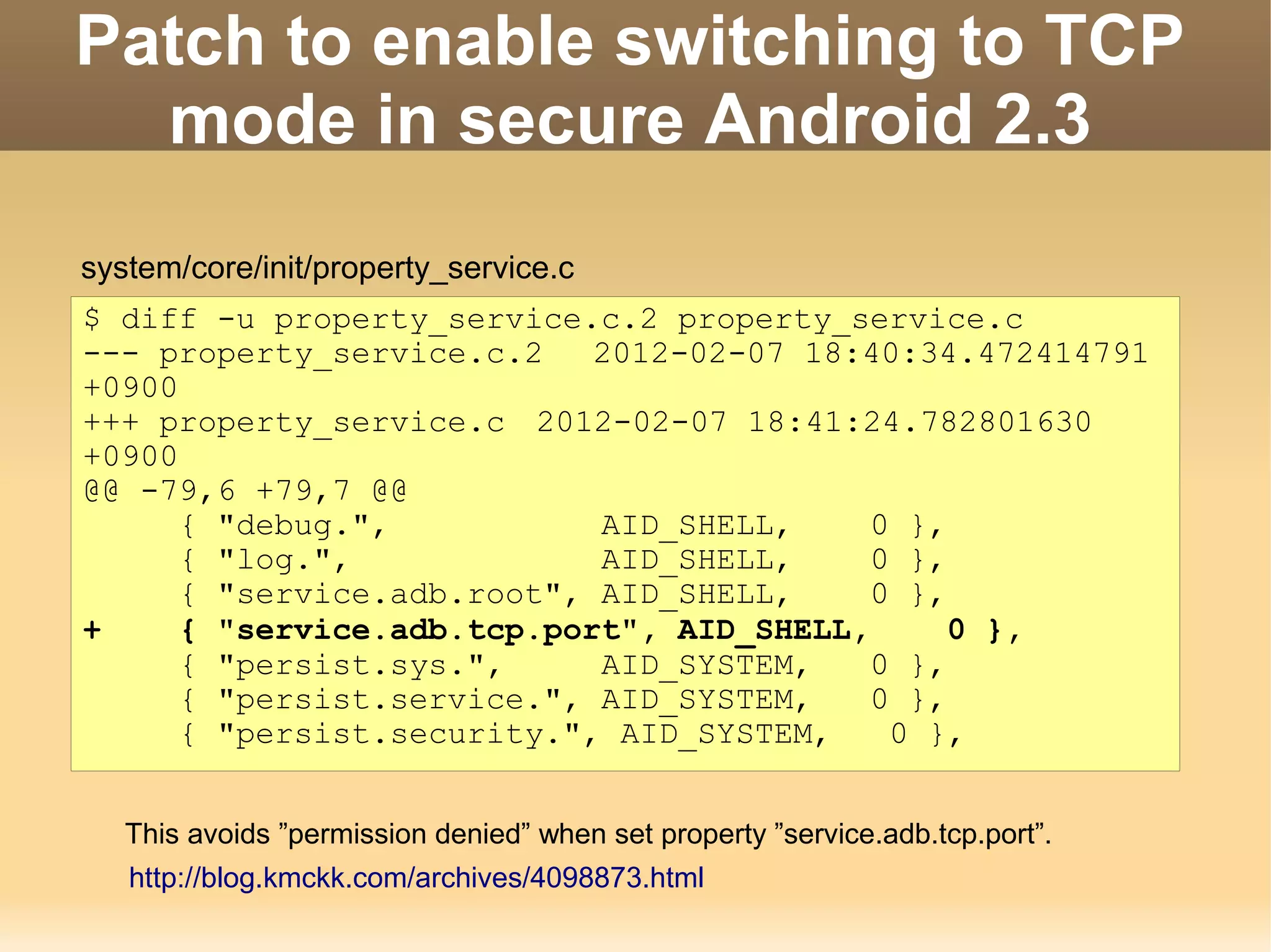 Patch to enable switching to TCP
  mode in secure Android 2.3
system/core/init/property_service.c
$ diff -u property_service.c.2 property_service.c
--- property_service.c.2    2012-02-07 18:40:34.472414791
+0900
+++ property_service.c 2012-02-07 18:41:24.782801630
+0900
@@ -79,6 +79,7 @@
      { "debug.",           AID_SHELL,     0 },
      { "log.",             AID_SHELL,     0 },
      { "service.adb.root", AID_SHELL,     0 },
+     { "service.adb.tcp.port", AID_SHELL,      0 },
      { "persist.sys.",     AID_SYSTEM,    0 },
      { "persist.service.", AID_SYSTEM,    0 },
      { "persist.security.", AID_SYSTEM,    0 },


   This avoids ”permission denied” when set property ”service.adb.tcp.port”.
   http://blog.kmckk.com/archives/4098873.html
 