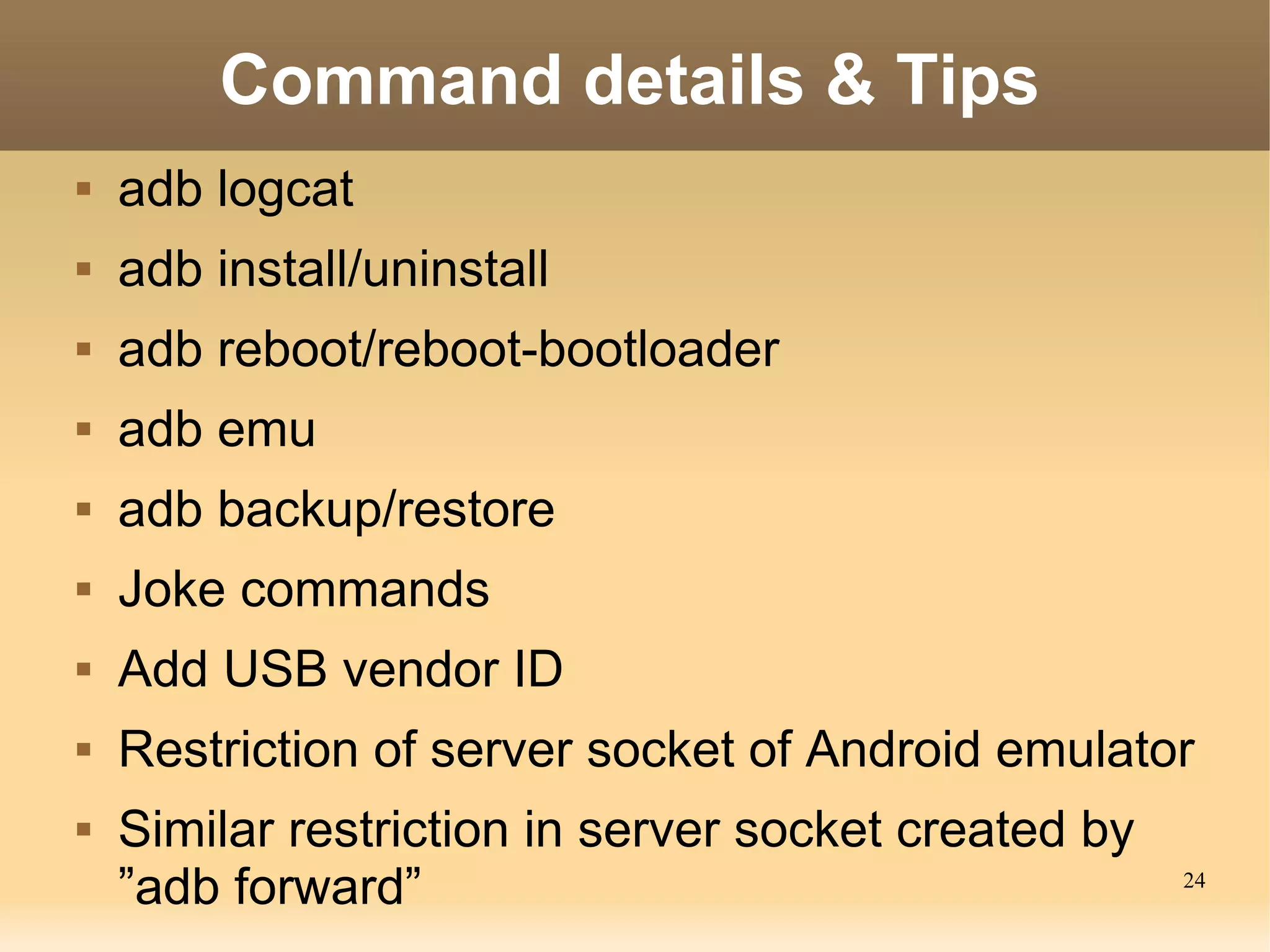 Command details & Tips
   adb logcat
   adb install/uninstall
   adb reboot/reboot-bootloader
   adb emu
   adb backup/restore
   Joke commands
   Add USB vendor ID
   Restriction of server socket of Android emulator
   Similar restriction in server socket created by
    ”adb forward”                                     24
 