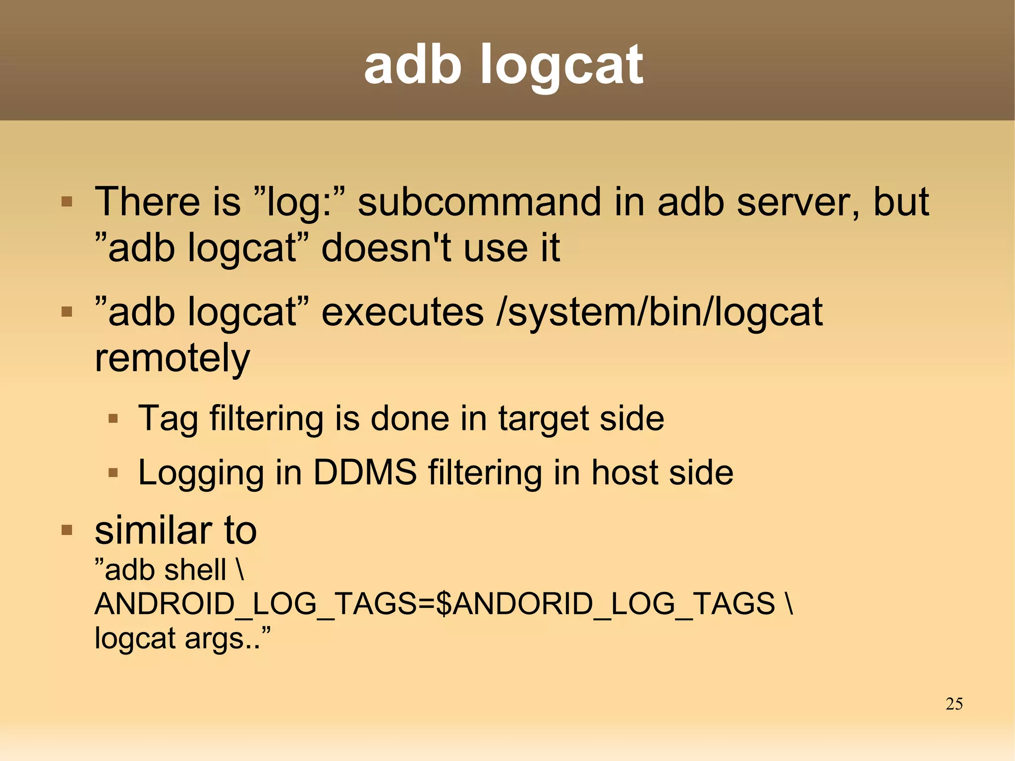 adb logcat

   There is ”log:” subcommand in adb server, but
    ”adb logcat” doesn't use it
   ”adb logcat” executes /system/bin/logcat
    remotely
       Tag filtering is done in target side
       Logging in DDMS filtering in host side
   similar to
    ”adb shell 
    ANDROID_LOG_TAGS=$ANDORID_LOG_TAGS 
    logcat args..”
                                                    25
 