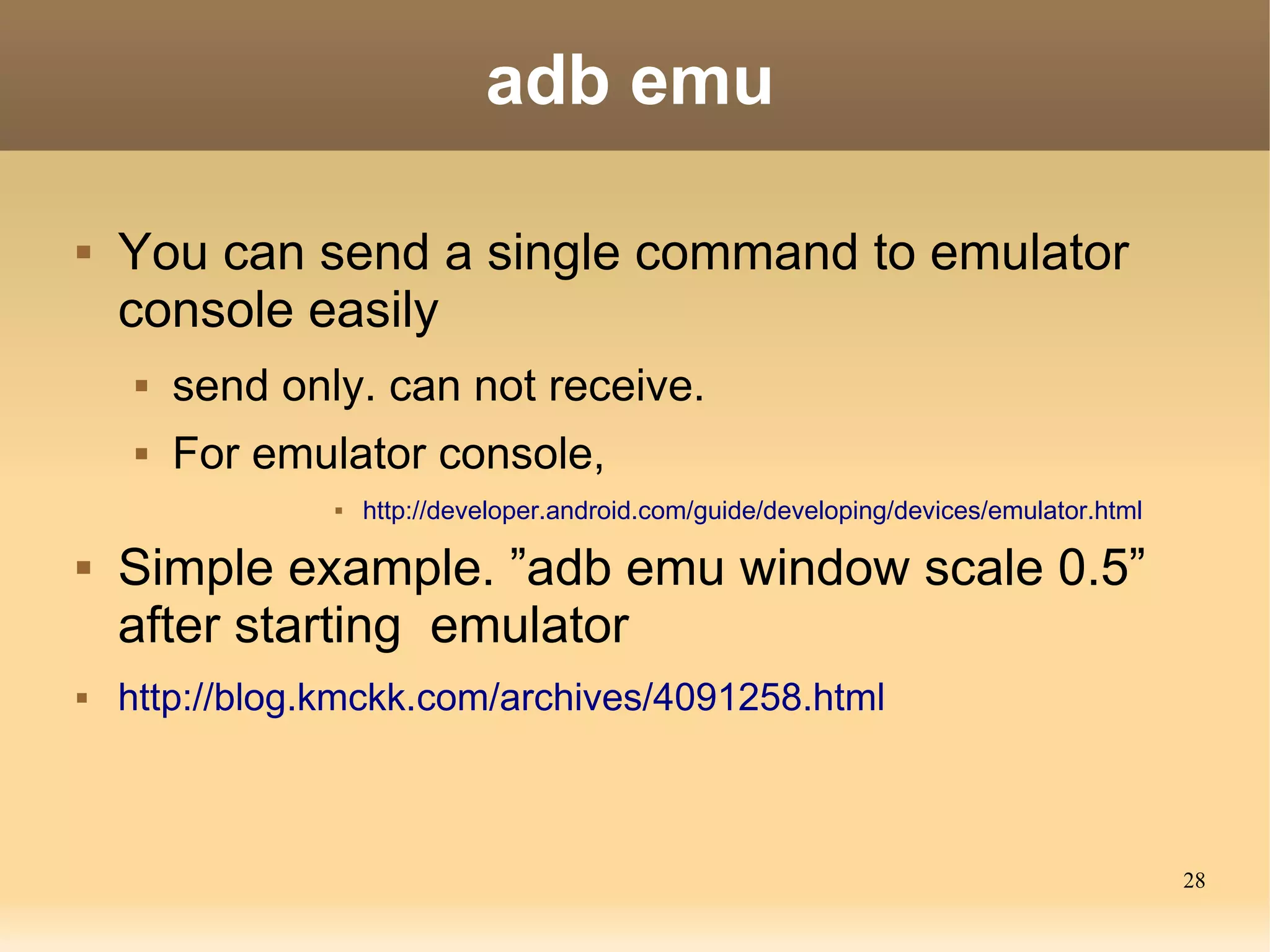 adb emu

   You can send a single command to emulator
    console easily
        send only. can not receive.
        For emulator console,
                    http://developer.android.com/guide/developing/devices/emulator.html

   Simple example. ”adb emu window scale 0.5”
    after starting emulator
   http://blog.kmckk.com/archives/4091258.html



                                                                                           28
 