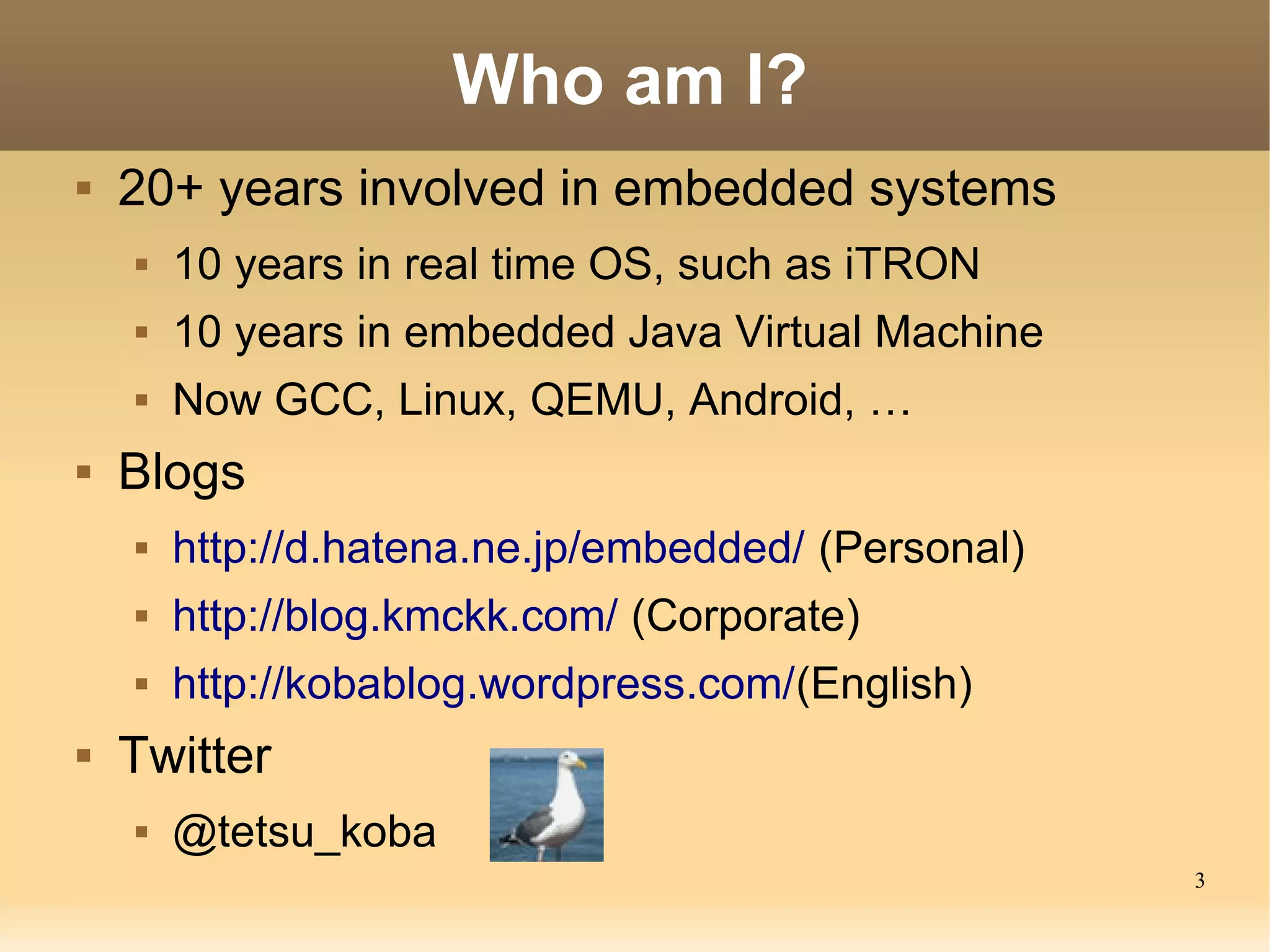 Who am I?
   20+ years involved in embedded systems
       10 years in real time OS, such as iTRON
       10 years in embedded Java Virtual Machine
       Now GCC, Linux, QEMU, Android, …
   Blogs
       http://d.hatena.ne.jp/embedded/ (Personal)
       http://blog.kmckk.com/ (Corporate)
       http://kobablog.wordpress.com/(English)
   Twitter
       @tetsu_koba
                                                     3
 