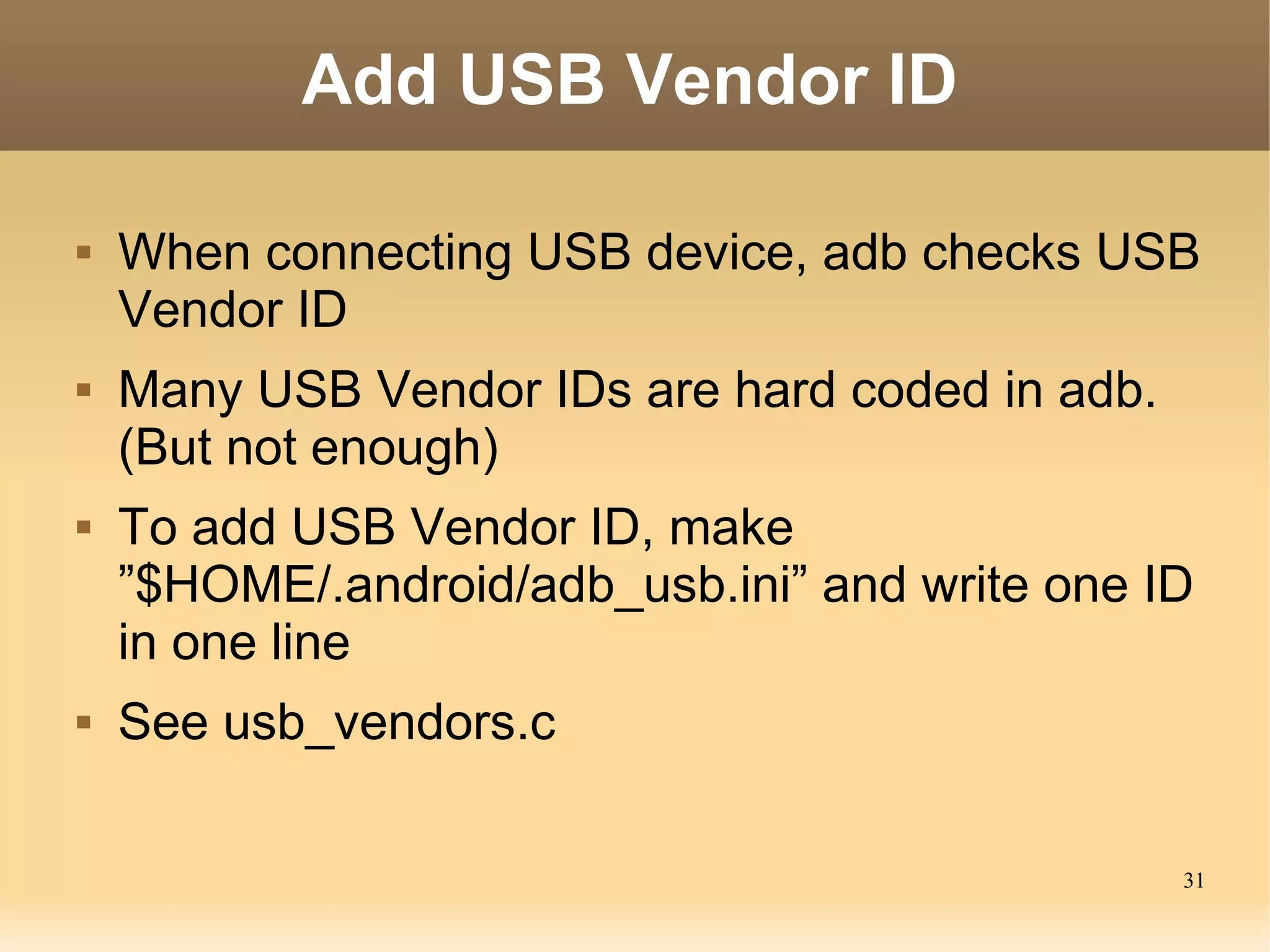 Add USB Vendor ID

   When connecting USB device, adb checks USB
    Vendor ID
   Many USB Vendor IDs are hard coded in adb.
    (But not enough)
   To add USB Vendor ID, make
    ”$HOME/.android/adb_usb.ini” and write one ID
    in one line
   See usb_vendors.c

                                                 31
 