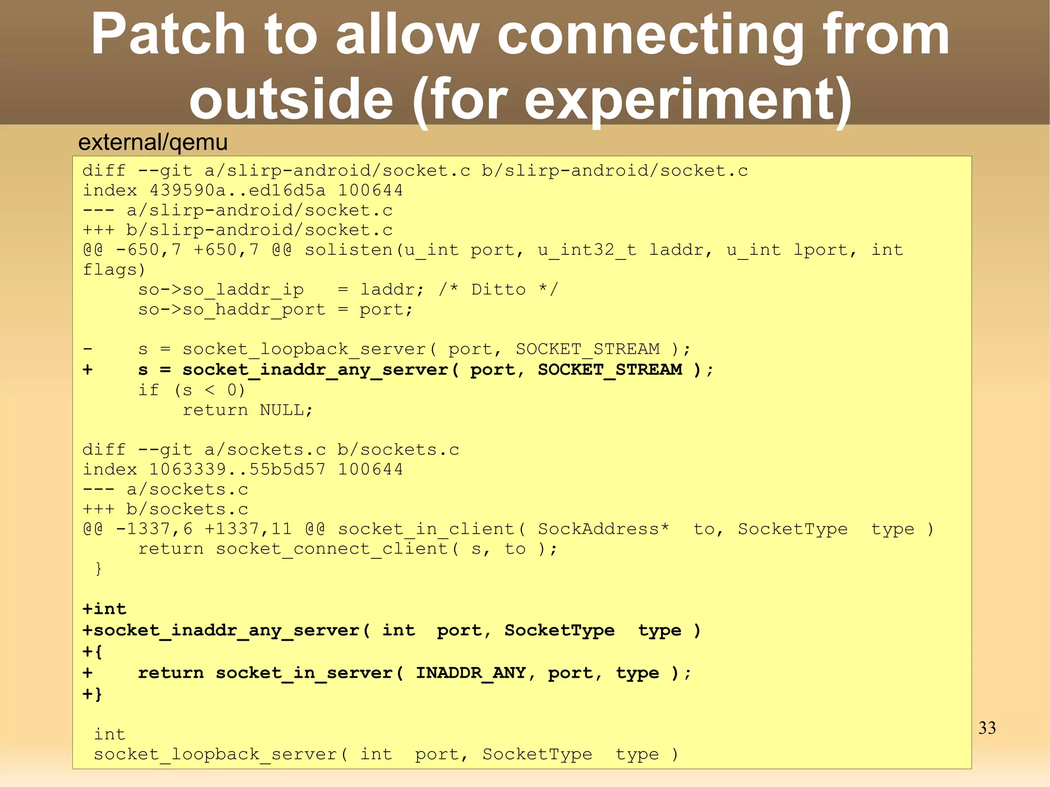 Patch to allow connecting from
   outside (for experiment)
external/qemu
diff --git a/slirp-android/socket.c b/slirp-android/socket.c
index 439590a..ed16d5a 100644
--- a/slirp-android/socket.c
+++ b/slirp-android/socket.c
@@ -650,7 +650,7 @@ solisten(u_int port, u_int32_t laddr, u_int lport, int
flags)
     so->so_laddr_ip   = laddr; /* Ditto */
     so->so_haddr_port = port;

-    s = socket_loopback_server( port, SOCKET_STREAM );
+    s = socket_inaddr_any_server( port, SOCKET_STREAM );
     if (s < 0)
         return NULL;

diff --git a/sockets.c b/sockets.c
index 1063339..55b5d57 100644
--- a/sockets.c
+++ b/sockets.c
@@ -1337,6 +1337,11 @@ socket_in_client( SockAddress*      to, SocketType   type )
     return socket_connect_client( s, to );
 }

+int
+socket_inaddr_any_server( int port, SocketType type )
+{
+    return socket_in_server( INADDR_ANY, port, type );
+}

 int                                                                                 33
 socket_loopback_server( int   port, SocketType   type )
 