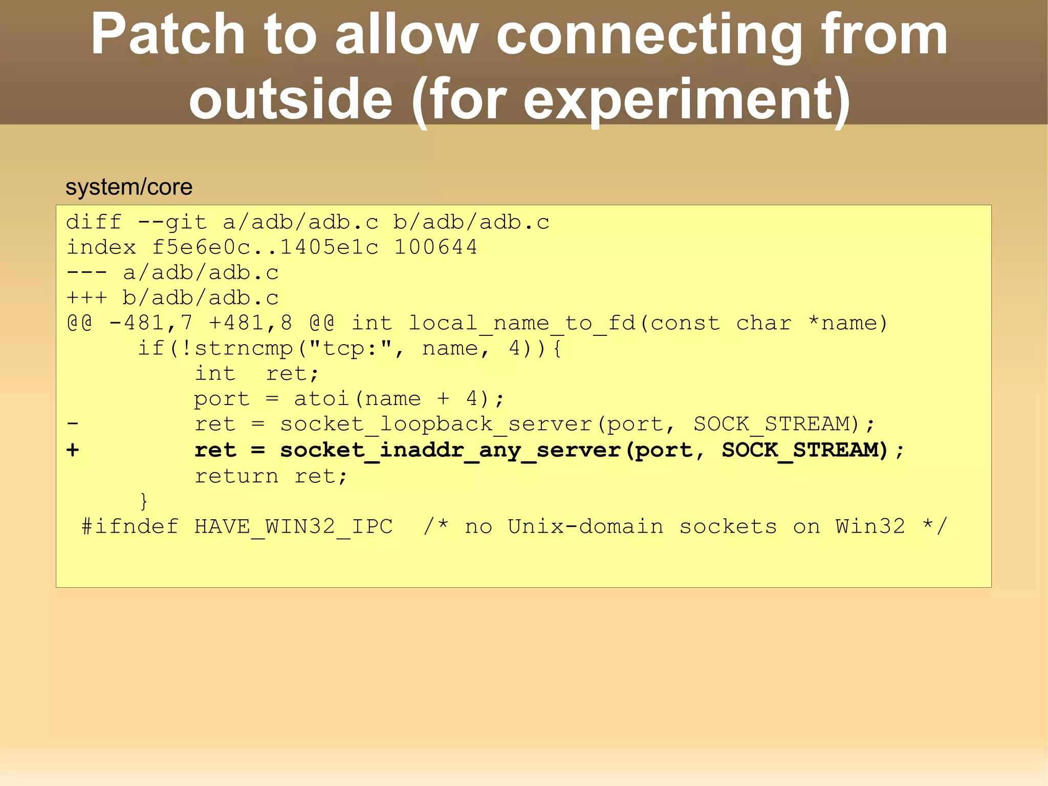 Patch to allow connecting from
    outside (for experiment)
system/core
diff --git a/adb/adb.c b/adb/adb.c
index f5e6e0c..1405e1c 100644
--- a/adb/adb.c
+++ b/adb/adb.c
@@ -481,7 +481,8 @@ int local_name_to_fd(const char *name)
      if(!strncmp("tcp:", name, 4)){
            int ret;
            port = atoi(name + 4);
-           ret = socket_loopback_server(port, SOCK_STREAM);
+           ret = socket_inaddr_any_server(port, SOCK_STREAM);
            return ret;
      }
  #ifndef HAVE_WIN32_IPC /* no Unix-domain sockets on Win32 */
 