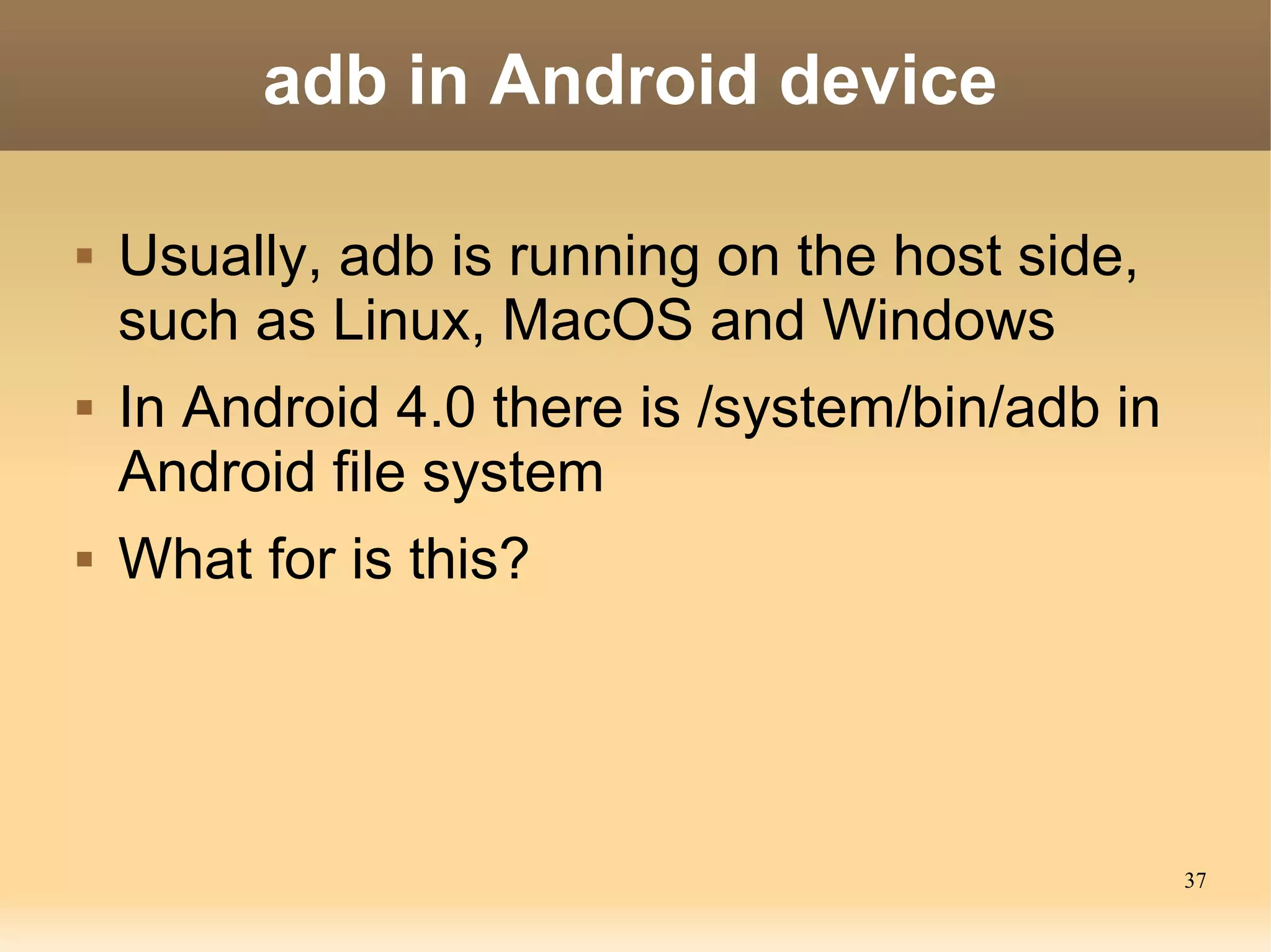 adb in Android device

   Usually, adb is running on the host side,
    such as Linux, MacOS and Windows
   In Android 4.0 there is /system/bin/adb in
    Android file system
   What for is this?




                                                 37
 