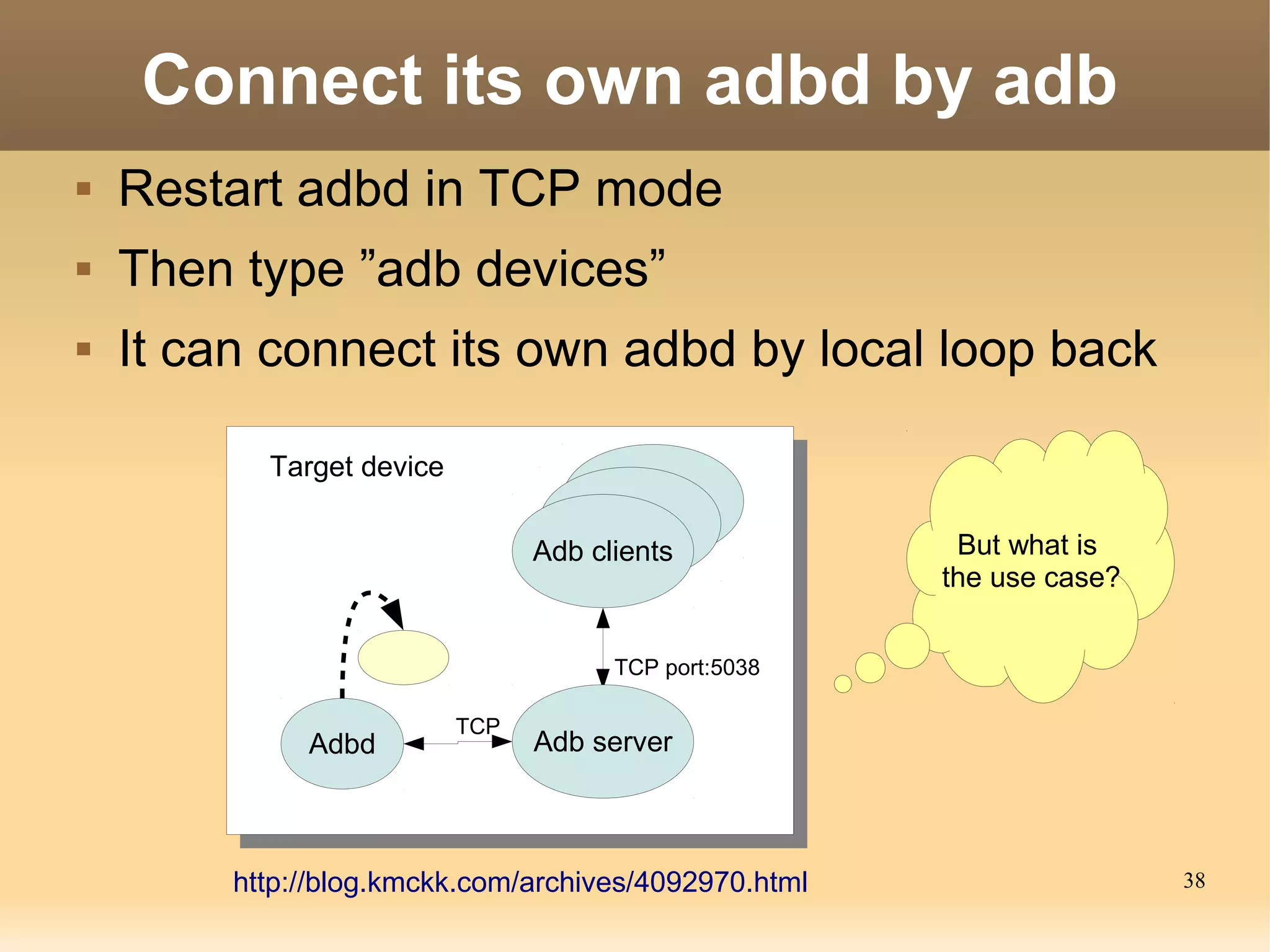 Connect its own adbd by adb
   Restart adbd in TCP mode
   Then type ”adb devices”
   It can connect its own adbd by local loop back

           Target device

                                 Adb clients            But what is
                                                       the use case?


                                       TCP port:5038

                           TCP
              Adbd               Adb server



         http://blog.kmckk.com/archives/4092970.html                   38
 