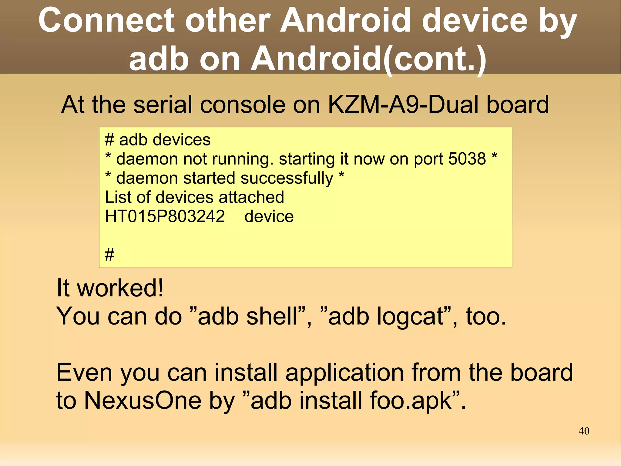Connect other Android device by
    adb on Android(cont.)
 At the serial console on KZM-A9-Dual board
     # adb devices
     * daemon not running. starting it now on port 5038 *
     * daemon started successfully *
     List of devices attached
     HT015P803242 device

     #

 It worked!
 You can do ”adb shell”, ”adb logcat”, too.

 Even you can install application from the board
 to NexusOne by ”adb install foo.apk”.
                                                            40
 