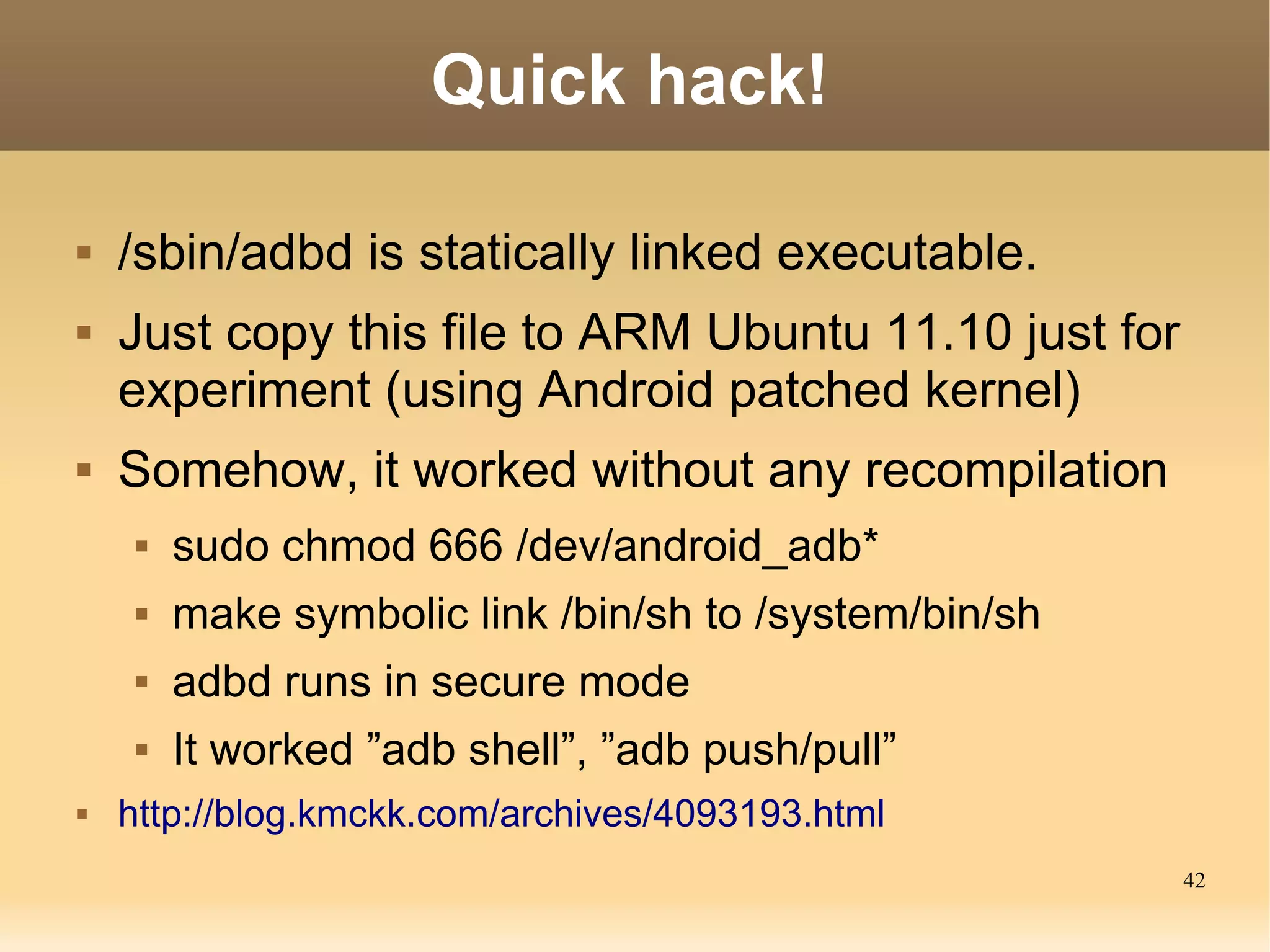 Quick hack!

   /sbin/adbd is statically linked executable.
   Just copy this file to ARM Ubuntu 11.10 just for
    experiment (using Android patched kernel)
   Somehow, it worked without any recompilation
        sudo chmod 666 /dev/android_adb*
        make symbolic link /bin/sh to /system/bin/sh
        adbd runs in secure mode
        It worked ”adb shell”, ”adb push/pull”
   http://blog.kmckk.com/archives/4093193.html
                                                        42
 