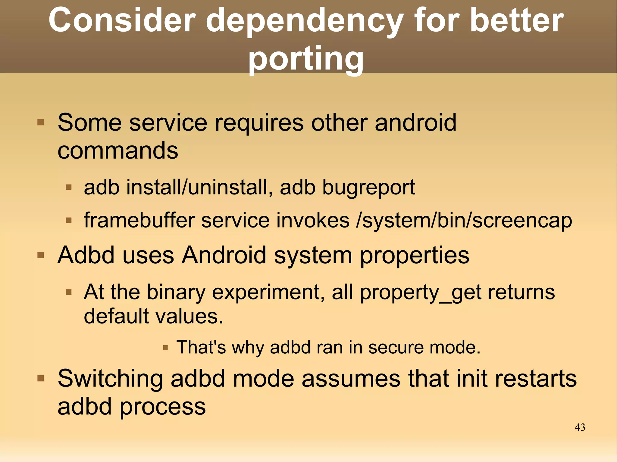 Consider dependency for better
               porting
   Some service requires other android
    commands
        adb install/uninstall, adb bugreport
        framebuffer service invokes /system/bin/screencap
   Adbd uses Android system properties
        At the binary experiment, all property_get returns
         default values.
                    That's why adbd ran in secure mode.
   Switching adbd mode assumes that init restarts
    adbd process
                                                              43
 