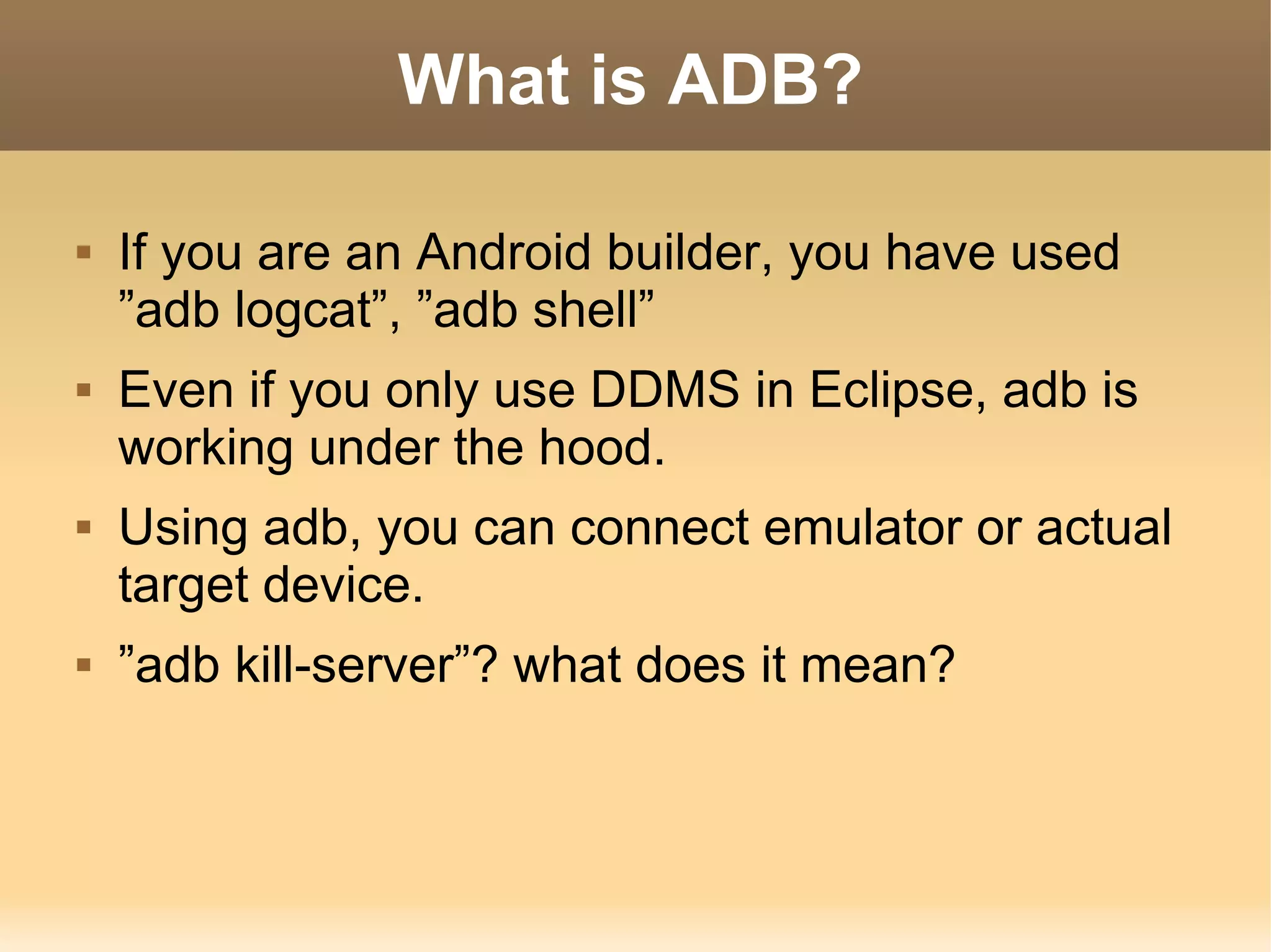 What is ADB?

   If you are an Android builder, you have used
    ”adb logcat”, ”adb shell”
   Even if you only use DDMS in Eclipse, adb is
    working under the hood.
   Using adb, you can connect emulator or actual
    target device.
   ”adb kill-server”? what does it mean?
 