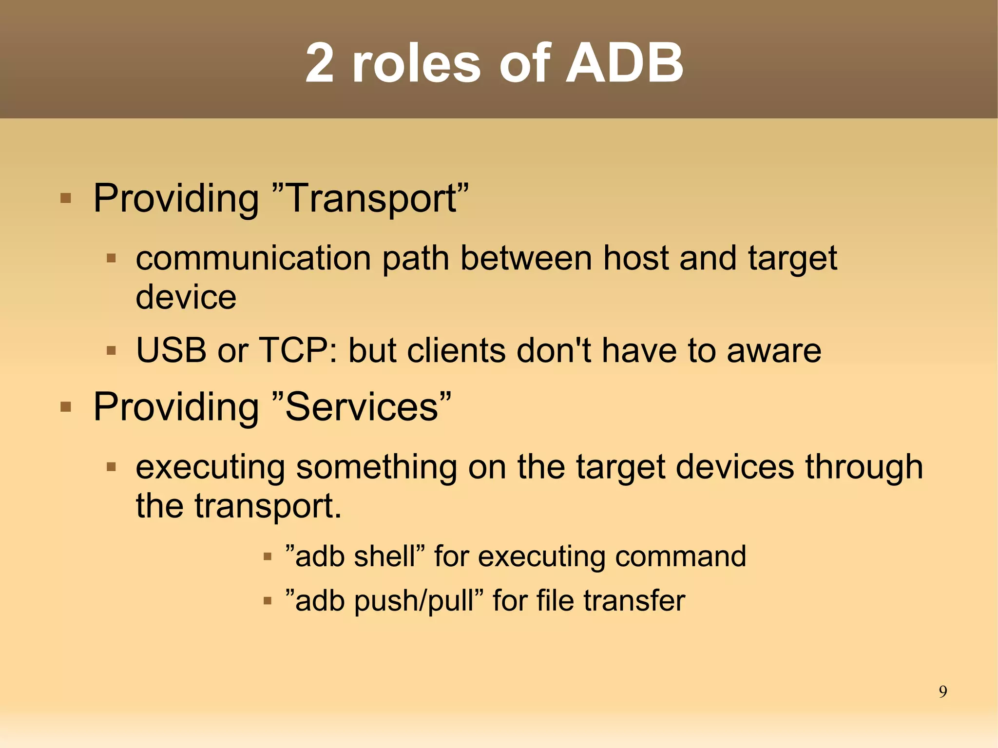 2 roles of ADB

   Providing ”Transport”
       communication path between host and target
        device
       USB or TCP: but clients don't have to aware
   Providing ”Services”
       executing something on the target devices through
        the transport.
                   ”adb shell” for executing command
                   ”adb push/pull” for file transfer

                                                            9
 