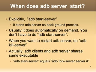 When does adb server start?

   Explicitly, ”adb start-server”
       It starts adb server as back ground process.
   Usually it does automatically on demand. You
    don't have to do ”adb start-server”.
   When you want to restart adb server, do ”adb
    kill-server”
   Actually, adb clients and adb server shares
    same executable
       ”adb start-server” equals ”adb fork-server server &”
                                                           10
 