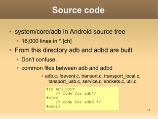 Source code

   system/core/adb in Android source tree
       16,000 lines in *.[ch]
   From this directory adb and adbd are built
       Don't confuse.
       common files between adb and adbd
                   adb.c, fdevent.c, transort.c, transport_local.c,
                     tansport_usb.c, service.c, sockets.c, util.c
                    #if ADB_HOST
                        /* code for adb*/
                    #else
                        /* code for adbd */
                    #endif
                                                                       14
 