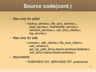 Source code(cont.)

   files only for adbd
                backup_service.c, file_sync_service.c,
                  jdwp_service.c, framebuffer_service.c,
                  remount_services.c, usb_linux_clients.c,
                  log_service.c
   files only for adb
                console.c, adb_clients.c, file_sync_client.c,
                  usb_vendors.c,
                  get_my_path_{linux,darwin,windows,freebsd}.c,
                  usb_{linux,macos,libusb,windows}.c
   documents
                OVERVIEW.TXT, SERVICES.TXT, protocol.txt
                                                              15
 
