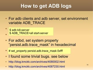 How to get ADB logs

   For adb clients and adb server, set environment
    variable ADB_TRACE

    $ adb kill-server

    $ ADB_TRACE=all start-server

   For adbd, set system property
    ”persist.adb.trace_mask” in hexadecimal
   # set_property persist.adb.trace_mask 0xfff
   I found some trivial bugs. see below
   http://blog.kmckk.com/archives/4080002.html
                                                  16
   http://blog.kmckk.com/archives/4087230.html
 