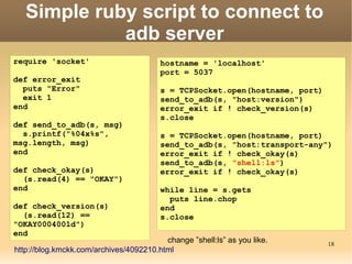 Simple ruby script to connect to
             adb server
require 'socket'                        hostname = 'localhost'
                                        port = 5037
def error_exit
  puts "Error"                          s = TCPSocket.open(hostname, port)
  exit 1                                send_to_adb(s, "host:version")
end                                     error_exit if ! check_version(s)
                                        s.close
def send_to_adb(s, msg)
  s.printf("%04x%s",                    s = TCPSocket.open(hostname, port)
msg.length, msg)                        send_to_adb(s, "host:transport-any")
end                                     error_exit if ! check_okay(s)
                                        send_to_adb(s, "shell:ls")
def check_okay(s)                       error_exit if ! check_okay(s)
  (s.read(4) == "OKAY")
end                                     while line = s.gets
                                          puts line.chop
def check_version(s)                    end
  (s.read(12) ==                        s.close
"OKAY0004001d")
end
                                         change ”shell:ls” as you like.      18
http://blog.kmckk.com/archives/4092210.html
 