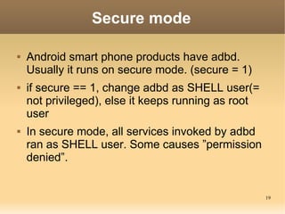 Secure mode

   Android smart phone products have adbd.
    Usually it runs on secure mode. (secure = 1)
   if secure == 1, change adbd as SHELL user(=
    not privileged), else it keeps running as root
    user
   In secure mode, all services invoked by adbd
    ran as SHELL user. Some causes ”permission
    denied”.


                                                     19
 