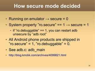 How secure mode decided

   Running on emulator → secure = 0
   System property ”ro.secure” == 1 → secure = 1
        if ”ro.debuggable” == 1, you can restart adb
         unsecure by ”adb root”
   All Android phone products are shipped in
    ”ro.secure” = 1, ”ro.debuggable” = 0.
   See adb.c: adb_main
   http://blog.kmckk.com/archives/4099821.html


                                                        20
 