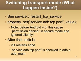 Switching transport mode (What
        happen inside?)
   See service.c restart_tcp_service
   property_set(”service.adb.tcp.port”, value);
       Note: before Android 4.0, this cause
        ”permission denied” in secure mode and
        ignored silently!
   After that, exit(1);
       init restarts adbd.
       ”service.adb.tcp.port” is checked in adb.c
        adb_main
                                                     22
 