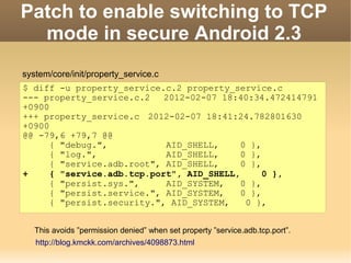 Patch to enable switching to TCP
  mode in secure Android 2.3
system/core/init/property_service.c
$ diff -u property_service.c.2 property_service.c
--- property_service.c.2    2012-02-07 18:40:34.472414791
+0900
+++ property_service.c 2012-02-07 18:41:24.782801630
+0900
@@ -79,6 +79,7 @@
      { "debug.",           AID_SHELL,     0 },
      { "log.",             AID_SHELL,     0 },
      { "service.adb.root", AID_SHELL,     0 },
+     { "service.adb.tcp.port", AID_SHELL,      0 },
      { "persist.sys.",     AID_SYSTEM,    0 },
      { "persist.service.", AID_SYSTEM,    0 },
      { "persist.security.", AID_SYSTEM,    0 },


   This avoids ”permission denied” when set property ”service.adb.tcp.port”.
   http://blog.kmckk.com/archives/4098873.html
 