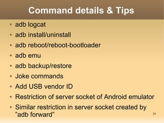 Command details & Tips
   adb logcat
   adb install/uninstall
   adb reboot/reboot-bootloader
   adb emu
   adb backup/restore
   Joke commands
   Add USB vendor ID
   Restriction of server socket of Android emulator
   Similar restriction in server socket created by
    ”adb forward”                                     24
 