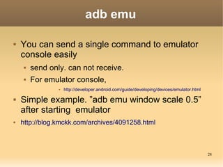 adb emu

   You can send a single command to emulator
    console easily
        send only. can not receive.
        For emulator console,
                    http://developer.android.com/guide/developing/devices/emulator.html

   Simple example. ”adb emu window scale 0.5”
    after starting emulator
   http://blog.kmckk.com/archives/4091258.html



                                                                                           28
 