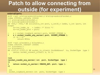 Patch to allow connecting from
   outside (for experiment)
external/qemu
diff --git a/slirp-android/socket.c b/slirp-android/socket.c
index 439590a..ed16d5a 100644
--- a/slirp-android/socket.c
+++ b/slirp-android/socket.c
@@ -650,7 +650,7 @@ solisten(u_int port, u_int32_t laddr, u_int lport, int
flags)
     so->so_laddr_ip   = laddr; /* Ditto */
     so->so_haddr_port = port;

-    s = socket_loopback_server( port, SOCKET_STREAM );
+    s = socket_inaddr_any_server( port, SOCKET_STREAM );
     if (s < 0)
         return NULL;

diff --git a/sockets.c b/sockets.c
index 1063339..55b5d57 100644
--- a/sockets.c
+++ b/sockets.c
@@ -1337,6 +1337,11 @@ socket_in_client( SockAddress*      to, SocketType   type )
     return socket_connect_client( s, to );
 }

+int
+socket_inaddr_any_server( int port, SocketType type )
+{
+    return socket_in_server( INADDR_ANY, port, type );
+}

 int                                                                                 33
 socket_loopback_server( int   port, SocketType   type )
 